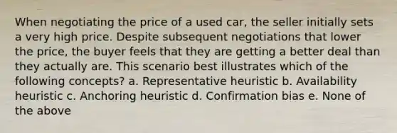 When negotiating the price of a used car, the seller initially sets a very high price. Despite subsequent negotiations that lower the price, the buyer feels that they are getting a better deal than they actually are. This scenario best illustrates which of the following concepts? a. Representative heuristic b. Availability heuristic c. Anchoring heuristic d. Confirmation bias e. None of the above