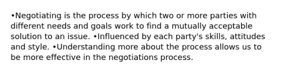 •Negotiating is the process by which two or more parties with different needs and goals work to find a mutually acceptable solution to an issue. •Influenced by each party's skills, attitudes and style. •Understanding more about the process allows us to be more effective in the negotiations process.