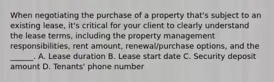 When negotiating the purchase of a property that's subject to an existing lease, it's critical for your client to clearly understand the lease terms, including the property management responsibilities, rent amount, renewal/purchase options, and the ______. A. Lease duration B. Lease start date C. Security deposit amount D. Tenants' phone number