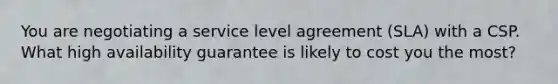 You are negotiating a service level agreement (SLA) with a CSP. What high availability guarantee is likely to cost you the most?