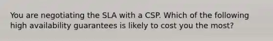 You are negotiating the SLA with a CSP. Which of the following high availability guarantees is likely to cost you the most?