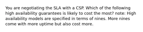 You are negotiating the SLA with a CSP. Which of the following high availability guarantees is likely to cost the most? note: High availability models are specified in terms of nines. More nines come with more uptime but also cost more.