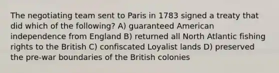 The negotiating team sent to Paris in 1783 signed a treaty that did which of the following? A) guaranteed American independence from England B) returned all North Atlantic fishing rights to the British C) confiscated Loyalist lands D) preserved the pre-war boundaries of the British colonies