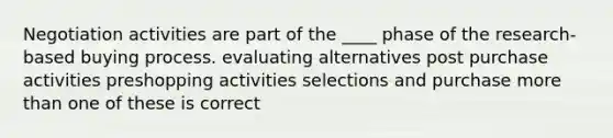 Negotiation activities are part of the ____ phase of the research-based buying process. evaluating alternatives post purchase activities preshopping activities selections and purchase more than one of these is correct