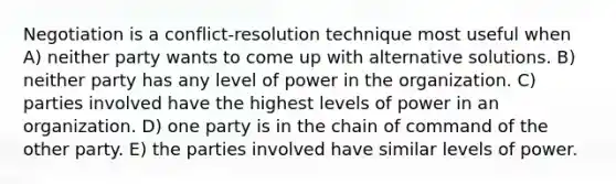 Negotiation is a conflict-resolution technique most useful when A) neither party wants to come up with alternative solutions. B) neither party has any level of power in the organization. C) parties involved have the highest levels of power in an organization. D) one party is in the chain of command of the other party. E) the parties involved have similar levels of power.