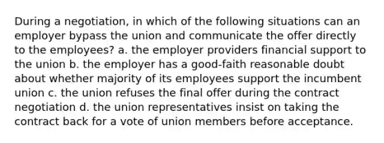 During a negotiation, in which of the following situations can an employer bypass the union and communicate the offer directly to the employees? a. the employer providers financial support to the union b. the employer has a good-faith reasonable doubt about whether majority of its employees support the incumbent union c. the union refuses the final offer during the contract negotiation d. the union representatives insist on taking the contract back for a vote of union members before acceptance.