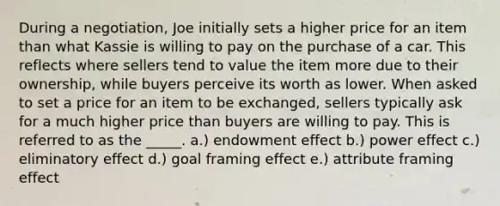 During a negotiation, Joe initially sets a higher price for an item than what Kassie is willing to pay on the purchase of a car. This reflects where sellers tend to value the item more due to their ownership, while buyers perceive its worth as lower. When asked to set a price for an item to be exchanged, sellers typically ask for a much higher price than buyers are willing to pay. This is referred to as the _____. a.) endowment effect b.) power effect c.) eliminatory effect d.) goal framing effect e.) attribute framing effect