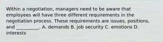 Within a​ negotiation, managers need to be aware that employees will have three different requirements in the negotiation process. These requirements are​ issues, positions, and​ __________. A. demands B. job security C. emotions D. interests