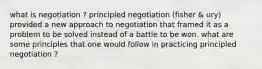 what is negotiation ? principled negotiation (fisher & ury) provided a new approach to negotiation that framed it as a problem to be solved instead of a battle to be won. what are some principles that one would follow in practicing principled negotiation ?