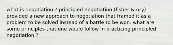 what is negotiation ? principled negotiation (fisher & ury) provided a new approach to negotiation that framed it as a problem to be solved instead of a battle to be won. what are some principles that one would follow in practicing principled negotiation ?