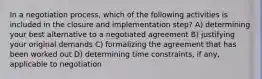 In a negotiation process, which of the following activities is included in the closure and implementation step? A) determining your best alternative to a negotiated agreement B) justifying your original demands C) formalizing the agreement that has been worked out D) determining time constraints, if any, applicable to negotiation