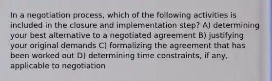 In a negotiation process, which of the following activities is included in the closure and implementation step? A) determining your best alternative to a negotiated agreement B) justifying your original demands C) formalizing the agreement that has been worked out D) determining time constraints, if any, applicable to negotiation