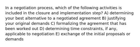 In a negotiation process, which of the following activities is included in the closure and implementation step? A) determining your best alternative to a negotiated agreement B) justifying your original demands C) formalizing the agreement that has been worked out D) determining time constraints, if any, applicable to negotiation E) exchange of the initial proposals or demands