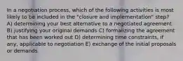 In a negotiation process, which of the following activities is most likely to be included in the "closure and implementation" step? A) determining your best alternative to a negotiated agreement B) justifying your original demands C) formalizing the agreement that has been worked out D) determining time constraints, if any, applicable to negotiation E) exchange of the initial proposals or demands