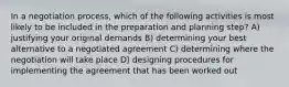 In a negotiation process, which of the following activities is most likely to be included in the preparation and planning step? A) justifying your original demands B) determining your best alternative to a negotiated agreement C) determining where the negotiation will take place D) designing procedures for implementing the agreement that has been worked out