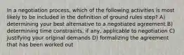 In a negotiation process, which of the following activities is most likely to be included in the definition of ground rules step? A) determining your best alternative to a negotiated agreement B) determining time constraints, if any, applicable to negotiation C) justifying your original demands D) formalizing the agreement that has been worked out