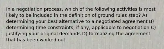 In a negotiation process, which of the following activities is most likely to be included in the definition of ground rules step? A) determining your best alternative to a negotiated agreement B) determining time constraints, if any, applicable to negotiation C) justifying your original demands D) formalizing the agreement that has been worked out