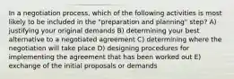 In a negotiation process, which of the following activities is most likely to be included in the "preparation and planning" step? A) justifying your original demands B) determining your best alternative to a negotiated agreement C) determining where the negotiation will take place D) designing procedures for implementing the agreement that has been worked out E) exchange of the initial proposals or demands