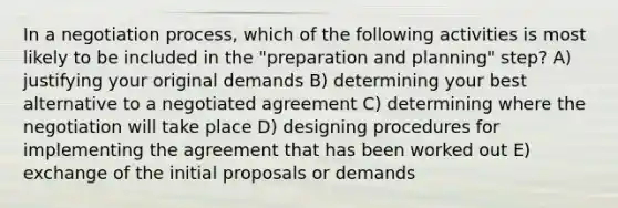 In a negotiation process, which of the following activities is most likely to be included in the "preparation and planning" step? A) justifying your original demands B) determining your best alternative to a negotiated agreement C) determining where the negotiation will take place D) designing procedures for implementing the agreement that has been worked out E) exchange of the initial proposals or demands