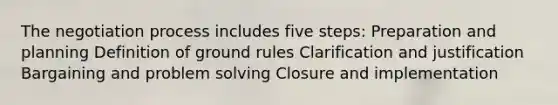 The negotiation process includes five steps: Preparation and planning Definition of ground rules Clarification and justification Bargaining and problem solving Closure and implementation