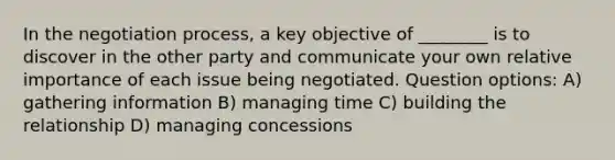 In the negotiation process, a key objective of ________ is to discover in the other party and communicate your own relative importance of each issue being negotiated. Question options: A) gathering information B) managing time C) building the relationship D) managing concessions