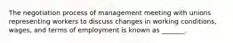 The negotiation process of management meeting with unions representing workers to discuss changes in working conditions, wages, and terms of employment is known as _______.