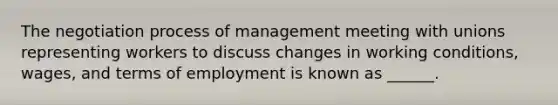 The negotiation process of management meeting with unions representing workers to discuss changes in working conditions, wages, and terms of employment is known as ______.