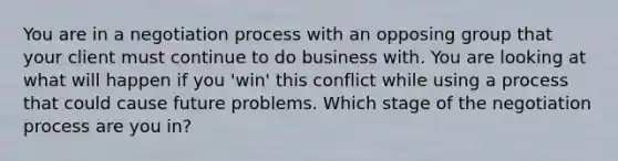 You are in a negotiation process with an opposing group that your client must continue to do business with. You are looking at what will happen if you 'win' this conflict while using a process that could cause future problems. Which stage of the negotiation process are you in?