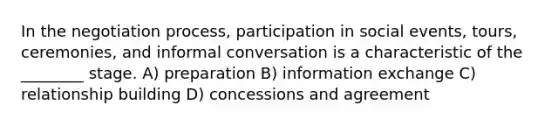 In the negotiation process, participation in social events, tours, ceremonies, and informal conversation is a characteristic of the ________ stage. A) preparation B) information exchange C) relationship building D) concessions and agreement