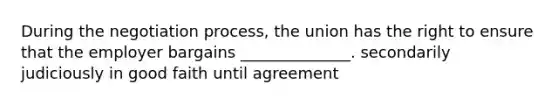 During the negotiation process, the union has the right to ensure that the employer bargains ______________. secondarily judiciously in good faith until agreement