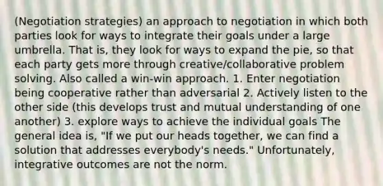 (Negotiation strategies) an approach to negotiation in which both parties look for ways to integrate their goals under a large umbrella. That is, they look for ways to expand the pie, so that each party gets more through creative/collaborative <a href='https://www.questionai.com/knowledge/kZi0diIlxK-problem-solving' class='anchor-knowledge'>problem solving</a>. Also called a win-win approach. 1. Enter negotiation being cooperative rather than adversarial 2. Actively listen to the other side (this develops trust and mutual understanding of one another) 3. explore ways to achieve the individual goals The general idea is, "If we put our heads together, we can find a solution that addresses everybody's needs." Unfortunately, integrative outcomes are not the norm.