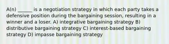 A(n) ______ is a negotiation strategy in which each party takes a defensive position during the bargaining session, resulting in a winner and a loser. A) integrative bargaining strategy B) distributive bargaining strategy C) interest-based bargaining strategy D) impasse bargaining strategy