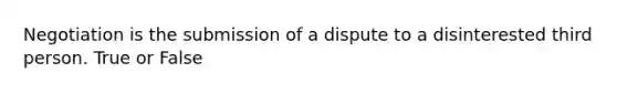 Negotiation is the submission of a dispute to a disinterested third person. True or False