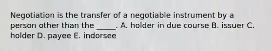 Negotiation is the transfer of a negotiable instrument by a person other than the​ _____. A. holder in due course B. issuer C. holder D. payee E. indorsee