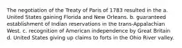 The negotiation of the Treaty of Paris of 1783 resulted in the a. United States gaining Florida and New Orleans. b. guaranteed establishment of Indian reservations in the trans-Appalachian West. c. recognition of American independence by Great Britain d. United States giving up claims to forts in the Ohio River valley.