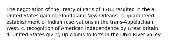 The negotiation of the Treaty of Paris of 1783 resulted in the a. United States gaining Florida and New Orleans. b. guaranteed establishment of Indian reservations in the trans-Appalachian West. c. recognition of American independence by Great Britain d. United States giving up claims to forts in the Ohio River valley.