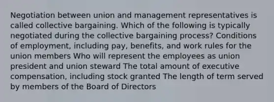 Negotiation between union and management representatives is called collective bargaining. Which of the following is typically negotiated during the collective bargaining process? Conditions of employment, including pay, benefits, and work rules for the union members Who will represent the employees as union president and union steward The total amount of executive compensation, including stock granted The length of term served by members of the Board of Directors