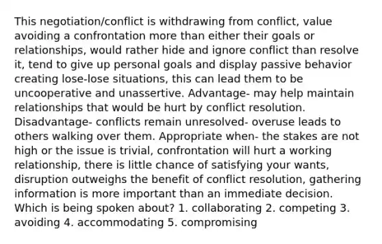 This negotiation/conflict is withdrawing from conflict, value avoiding a confrontation more than either their goals or relationships, would rather hide and ignore conflict than resolve it, tend to give up personal goals and display passive behavior creating lose-lose situations, this can lead them to be uncooperative and unassertive. Advantage- may help maintain relationships that would be hurt by conflict resolution. Disadvantage- conflicts remain unresolved- overuse leads to others walking over them. Appropriate when- the stakes are not high or the issue is trivial, confrontation will hurt a working relationship, there is little chance of satisfying your wants, disruption outweighs the benefit of conflict resolution, gathering information is more important than an immediate decision. Which is being spoken about? 1. collaborating 2. competing 3. avoiding 4. accommodating 5. compromising