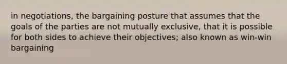 in negotiations, the bargaining posture that assumes that the goals of the parties are not mutually exclusive, that it is possible for both sides to achieve their objectives; also known as win-win bargaining