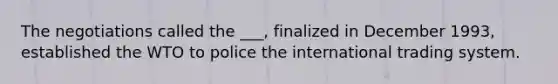 The negotiations called the ___, finalized in December 1993, established the WTO to police the international trading system.