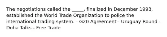 The negotiations called the _____, finalized in December 1993, established the World Trade Organization to police the international trading system. - G20 Agreement - Uruguay Round - Doha Talks - Free Trade