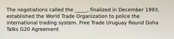 The negotiations called the _____, finalized in December 1993, established the World Trade Organization to police the international trading system. Free Trade Uruguay Round Doha Talks G20 Agreement