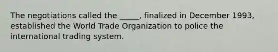 The negotiations called the _____, finalized in December 1993, established the World Trade Organization to police the international trading system.