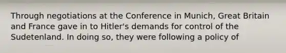 Through negotiations at the Conference in Munich, Great Britain and France gave in to Hitler's demands for control of the Sudetenland. In doing so, they were following a policy of