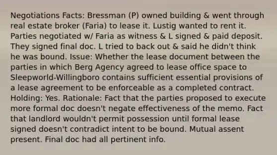 Negotiations Facts: Bressman (P) owned building & went through real estate broker (Faria) to lease it. Lustig wanted to rent it. Parties negotiated w/ Faria as witness & L signed & paid deposit. They signed final doc. L tried to back out & said he didn't think he was bound. Issue: Whether the lease document between the parties in which Berg Agency agreed to lease office space to Sleepworld-Willingboro contains sufficient essential provisions of a lease agreement to be enforceable as a completed contract. Holding: Yes. Rationale: Fact that the parties proposed to execute more formal doc doesn't negate effectiveness of the memo. Fact that landlord wouldn't permit possession until formal lease signed doesn't contradict intent to be bound. Mutual assent present. Final doc had all pertinent info.