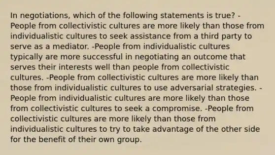 In negotiations, which of the following statements is true? -People from collectivistic cultures are more likely than those from individualistic cultures to seek assistance from a third party to serve as a mediator. -People from individualistic cultures typically are more successful in negotiating an outcome that serves their interests well than people from collectivistic cultures. -People from collectivistic cultures are more likely than those from individualistic cultures to use adversarial strategies. -People from individualistic cultures are more likely than those from collectivistic cultures to seek a compromise. -People from collectivistic cultures are more likely than those from individualistic cultures to try to take advantage of the other side for the benefit of their own group.