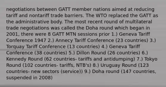 negotiations between GATT member nations aimed at reducing tariff and nontariff trade barriers. The WTO replaced the GATT as the administrative body. The most recent round of multilateral trade negotiations was called the Doha round which began in 2001, there were 8 GATT MTN sessions prior 1.) Geneva Tariff Conference 1947 2.) Annecy Tariff Conference (23 countries) 3.) Torquay Tariff Conference (13 countries) 4.) Geneva Tariff Conference (38 countries) 5.) Dillon Round (26 countries) 6.) Kennedy Round (62 countries- tariffs and antidumping) 7.) Tokyo Round (102 countries- tariffs, NTB's) 8.) Uruguay Round (123 countries- new sectors (service)) 9.) Doha round (147 countries, suspended in 2008)