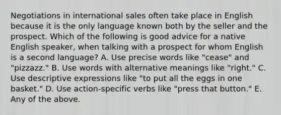 Negotiations in international sales often take place in English because it is the only language known both by the seller and the prospect. Which of the following is good advice for a native English speaker, when talking with a prospect for whom English is a second language? A. Use precise words like "cease" and "pizzazz." B. Use words with alternative meanings like "right." C. Use descriptive expressions like "to put all the eggs in one basket." D. Use action-specific verbs like "press that button." E. Any of the above.