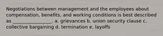 Negotiations between management and the employees about compensation, benefits, and working conditions is best described as _________________. a. grievances b. union security clause c. collective bargaining d. termination e. layoffs