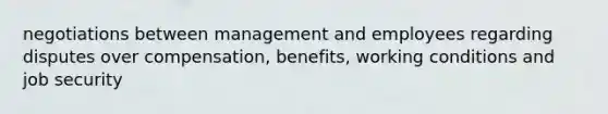 negotiations between management and employees regarding disputes over compensation, benefits, working conditions and job security